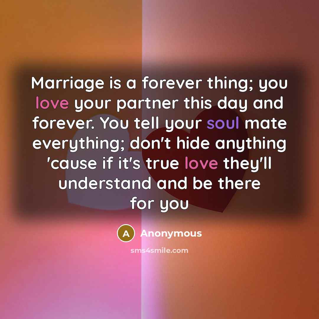 “Marriage is a forever thing; you love your partner this day and forever. You tell your soul mate everything; don't hide anything 'cause if it's true love they'll understand and be there for you” quote by Anonymous