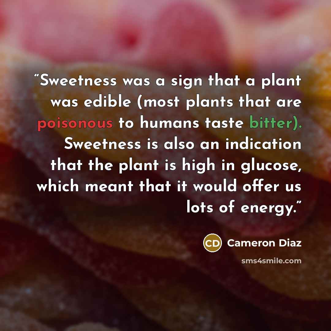 “Sweetness was a sign that a plant was edible (most plants that are poisonous to humans taste bitter). Sweetness is also an indication that the plant is high in glucose, which meant that it would offer us lots of energy.” quote by Cameron Diaz