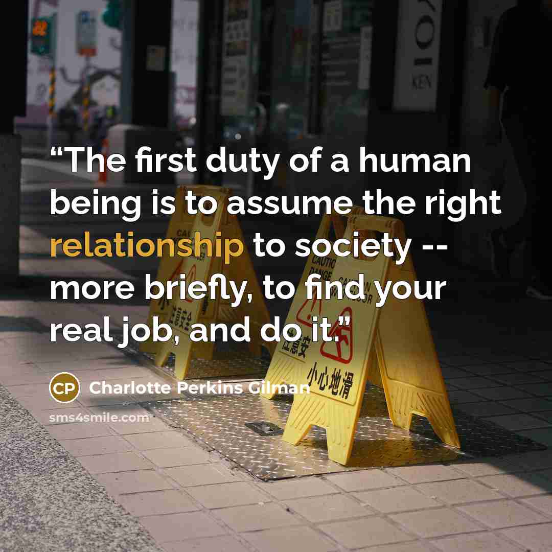 “The first duty of a human being is to assume the right relationship to society -- more briefly, to find your real job, and do it.” quote by Charlotte Perkins Gilman