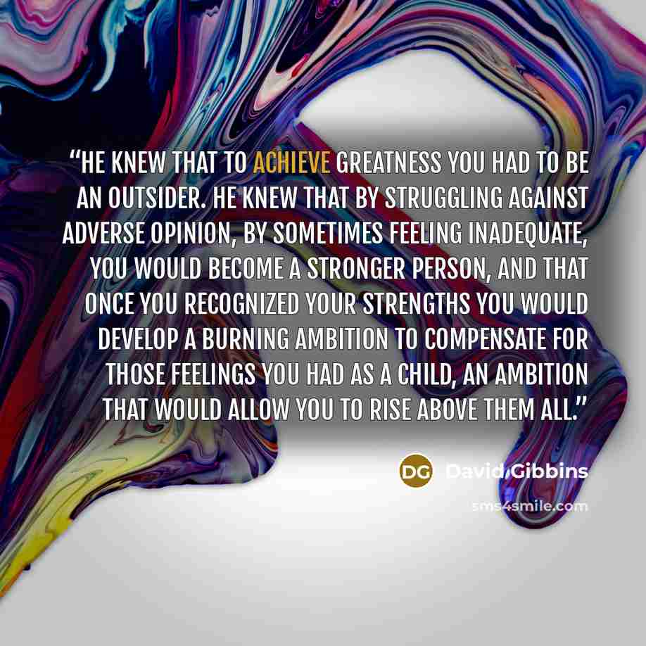 “He knew that to achieve greatness you had to be an outsider. He knew that by struggling against adverse opinion, by sometimes feeling inadequate, you would become a stronger person, and that once you recognized your strengths you would develop a burning ambition to compensate for those feelings…” quote by David Gibbins