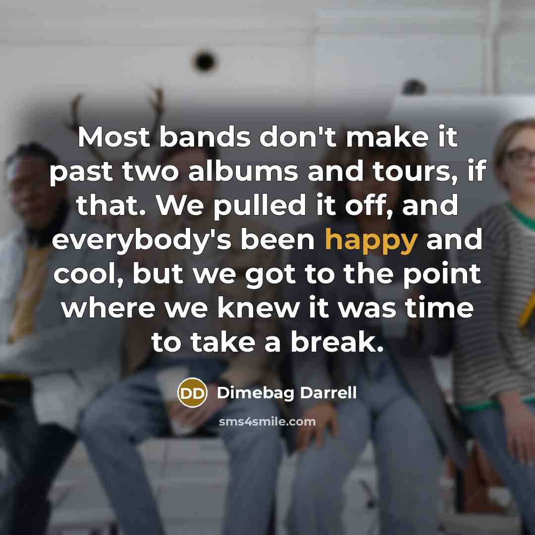 “Most bands don't make it past two albums and tours, if that. We pulled it off, and everybody's been happy and cool, but we got to the point where we knew it was time to take a break.” quote by Dimebag Darrell