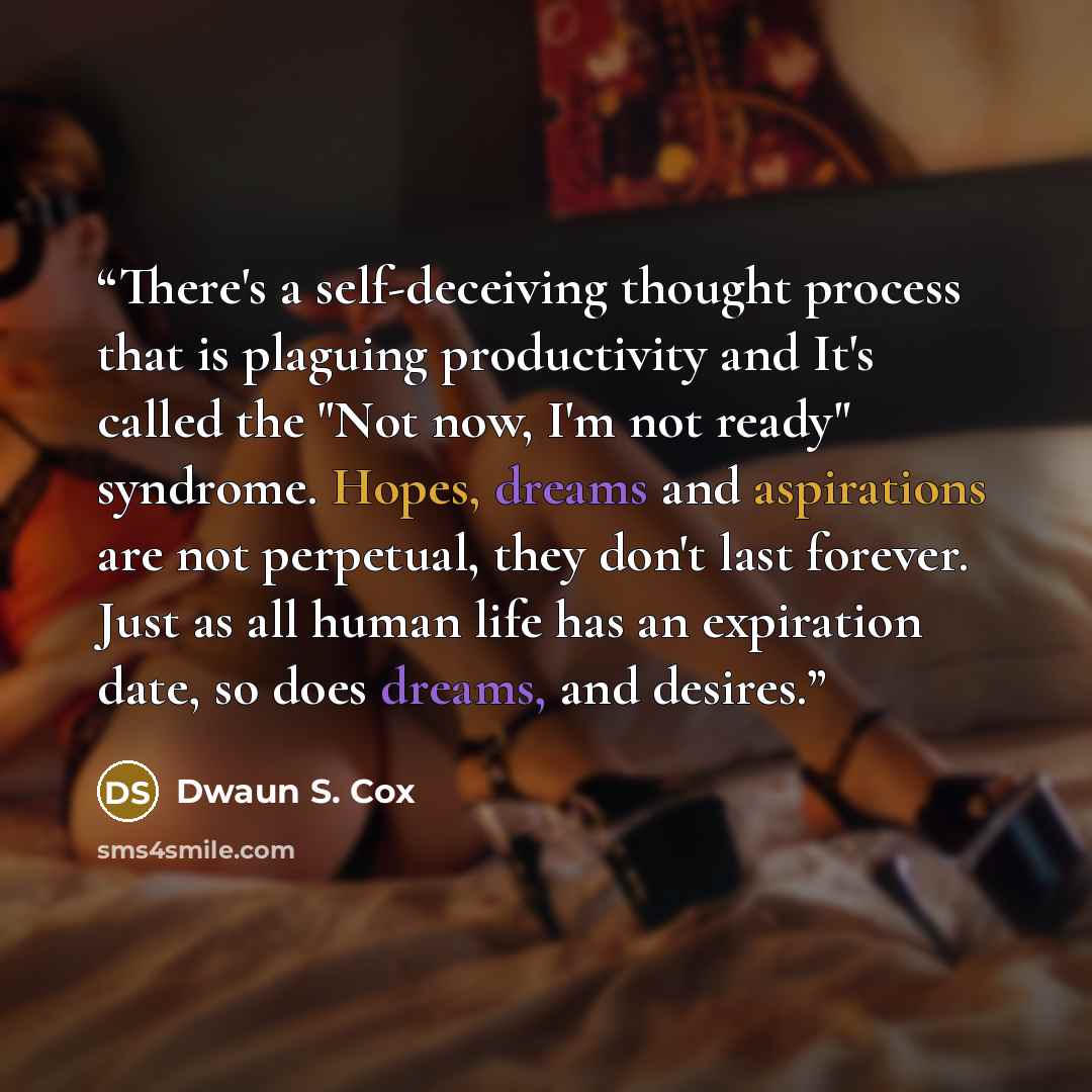 “There's a self-deceiving thought process that is plaguing productivity and It's called the "Not now, I'm not ready" syndrome. Hopes, dreams and aspirations are not perpetual, they don't last forever. Just as all human life has an expiration date, so does dreams, and desires.” quote by Dwaun S. Cox