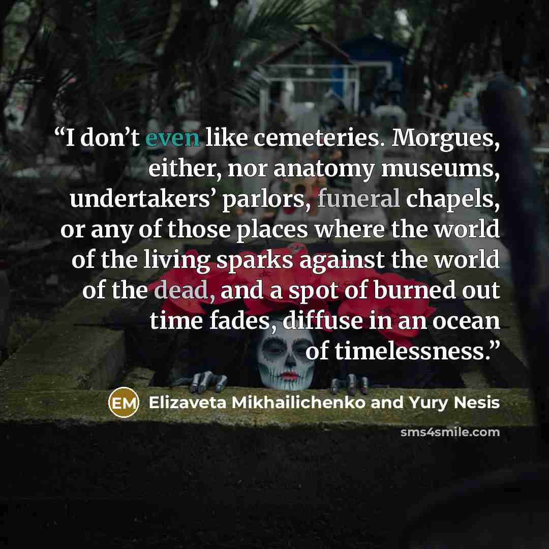 “I don’t even like cemeteries. Morgues, either, nor anatomy museums, undertakers’ parlors, funeral chapels, or any of those places where the world of the living sparks against the world of the dead, and a spot of burned out time fades, diffuse in an ocean of timelessness.” quote by Elizaveta Mikhailichenko and Yury Nesis