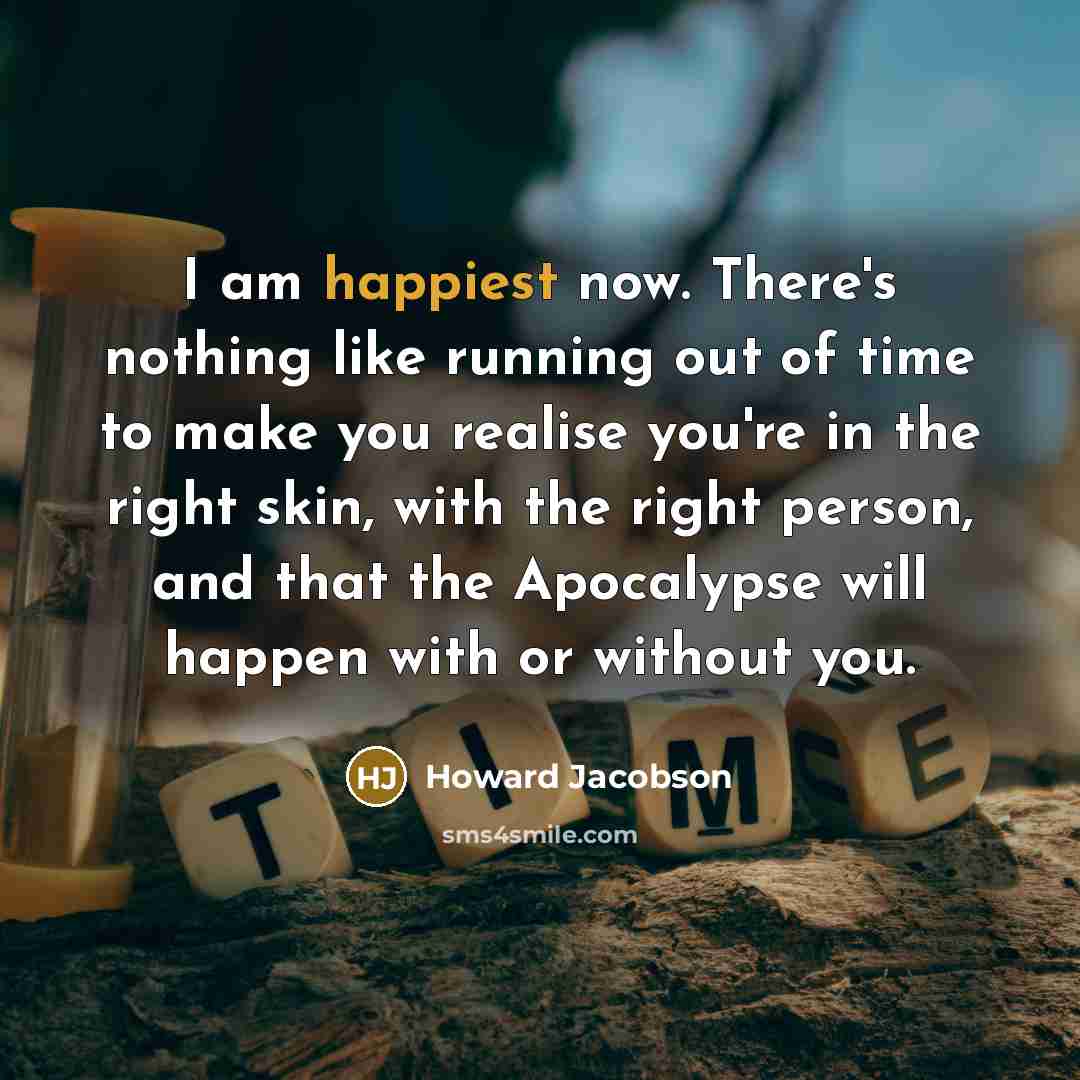 “I am happiest now. There's nothing like running out of time to make you realise you're in the right skin, with the right person, and that the Apocalypse will happen with or without you.” quote by Howard Jacobson