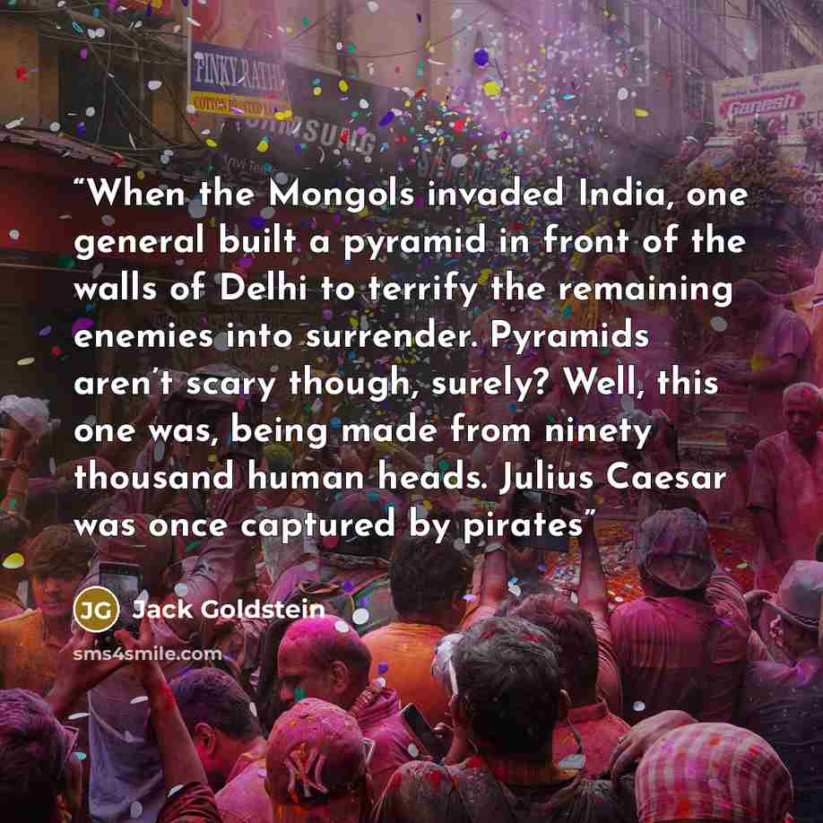 “When the Mongols invaded India, one general built a pyramid in front of the walls of Delhi to terrify the remaining enemies into surrender. Pyramids aren’t scary though, surely? Well, this one was, being made from ninety thousand human heads. Julius Caesar was once captured by pirates” quote by Jack Goldstein