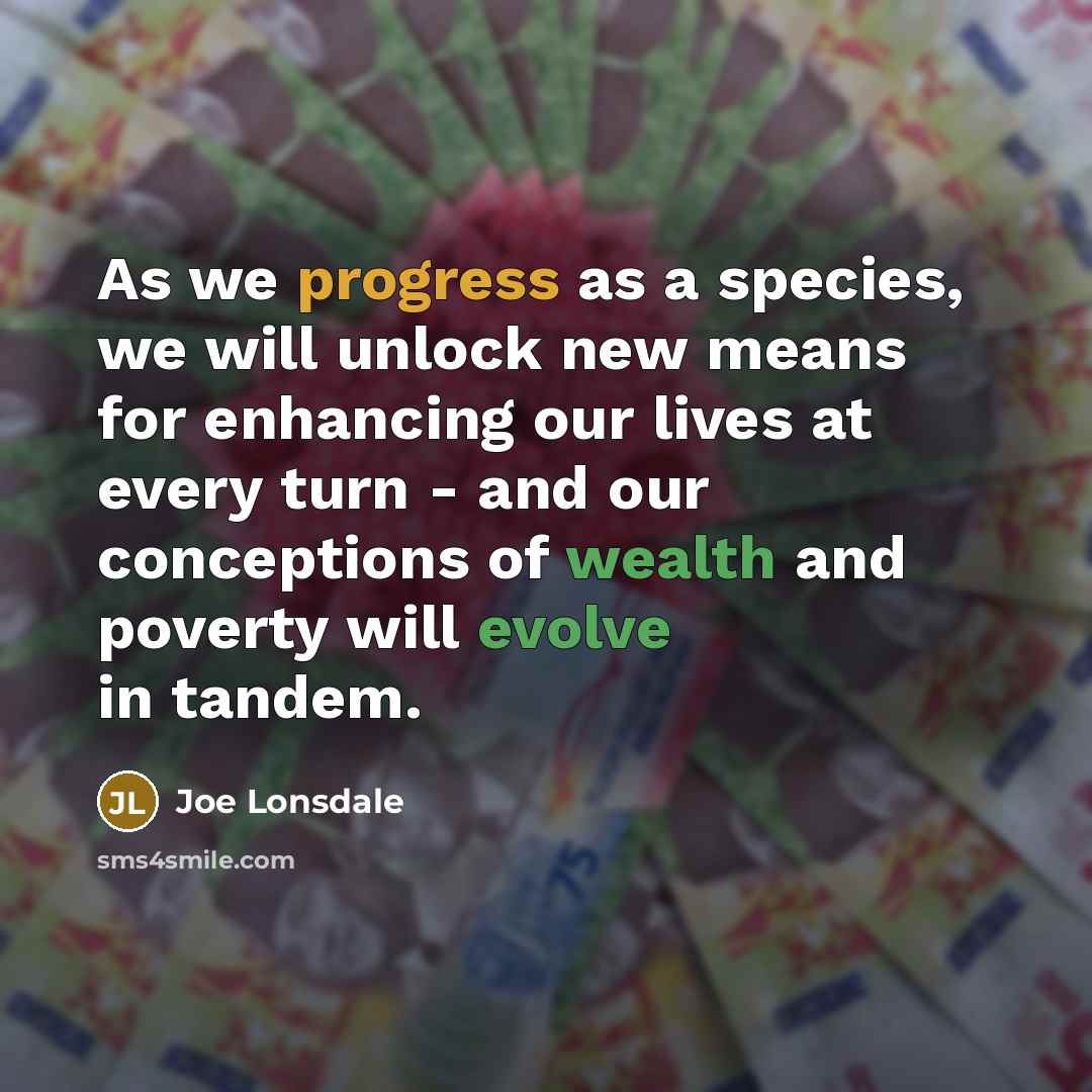 “As we progress as a species, we will unlock new means for enhancing our lives at every turn - and our conceptions of wealth and poverty will evolve in tandem.” quote by Joe Lonsdale