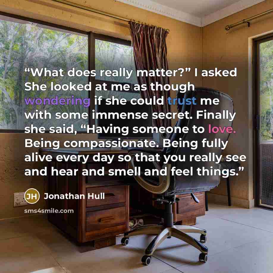 “What does really matter?” I asked She looked at me as though wondering if she could trust me with some immense secret. Finally she said, “Having someone to love. Being compassionate. Being fully alive every day so that you really see and hear and smell and feel things.” quote by Jonathan Hull