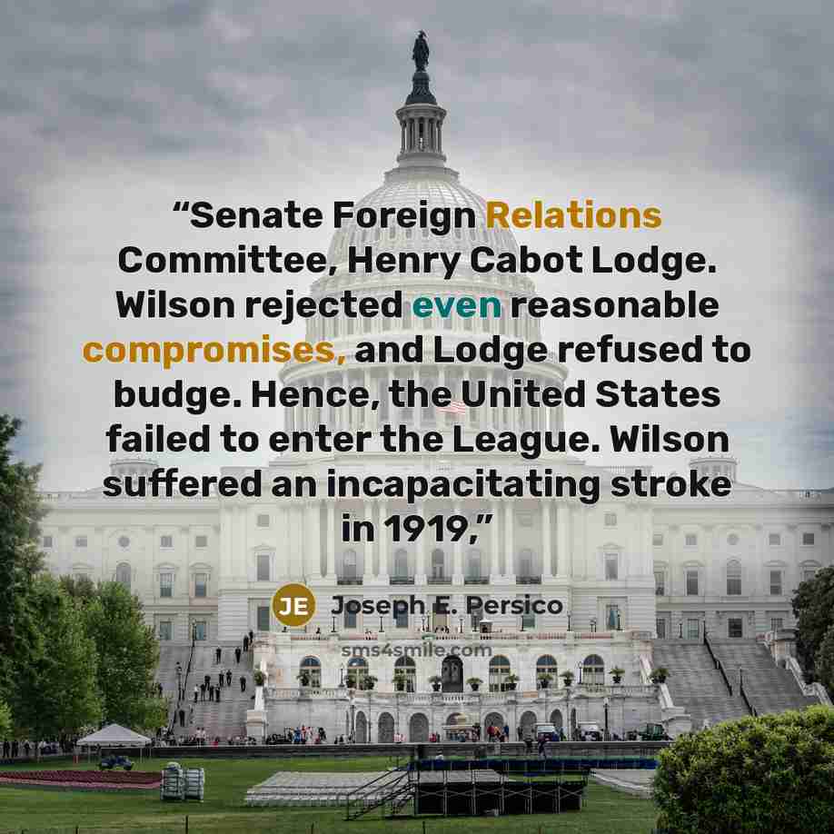 “Senate Foreign Relations Committee, Henry Cabot Lodge. Wilson rejected even reasonable compromises, and Lodge refused to budge. Hence, the United States failed to enter the League. Wilson suffered an incapacitating stroke in 1919,” quote by Joseph E. Persico