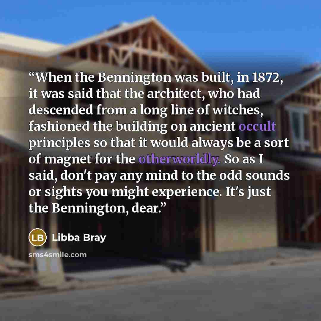 “When the Bennington was built, in 1872, it was said that the architect, who had descended from a long line of witches, fashioned the building on ancient occult principles so that it would always be a sort of magnet for the otherworldly. So as I said, don't pay any mind to the odd sounds or sights…” quote by Libba Bray