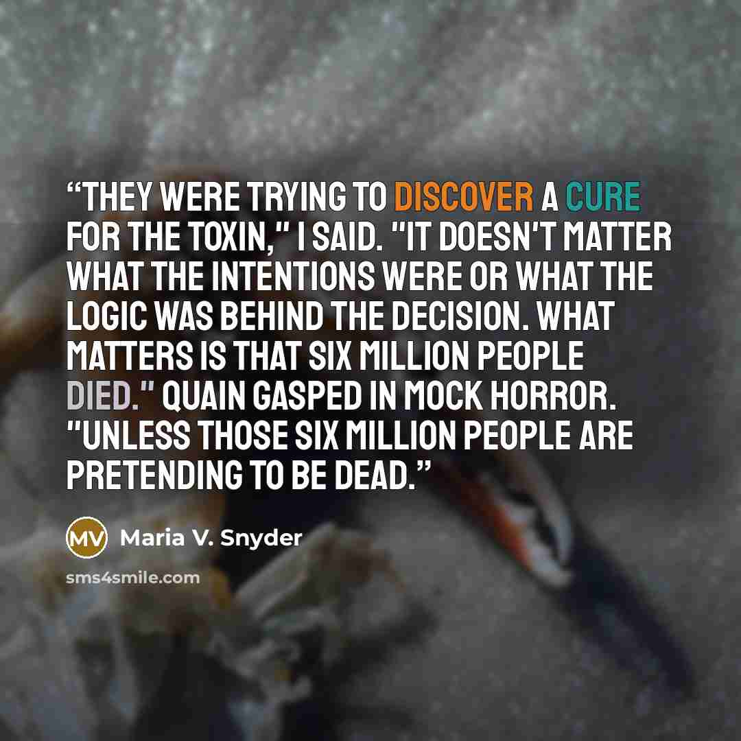“They were trying to discover a cure for the toxin," I said. "It doesn't matter what the intentions were or what the logic was behind the decision. What matters is that six million people died." Quain gasped in mock horror. "Unless those six million people are pretending to be dead.” quote by Maria V. Snyder