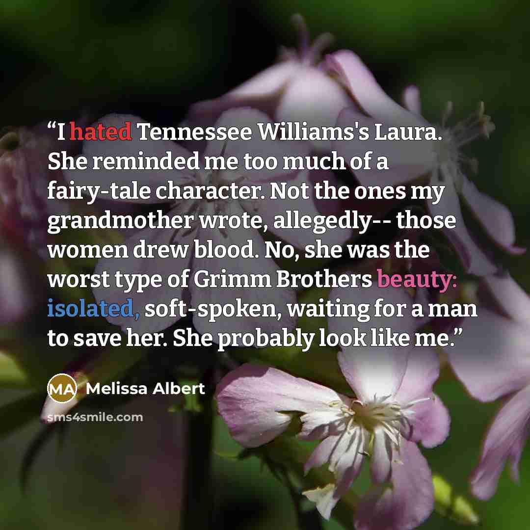 “I hated Tennessee Williams's Laura. She reminded me too much of a fairy-tale character. Not the ones my grandmother wrote, allegedly-- those women drew blood. No, she was the worst type of Grimm Brothers beauty: isolated, soft-spoken, waiting for a man to save her. She probably look like me.” quote by Melissa Albert
