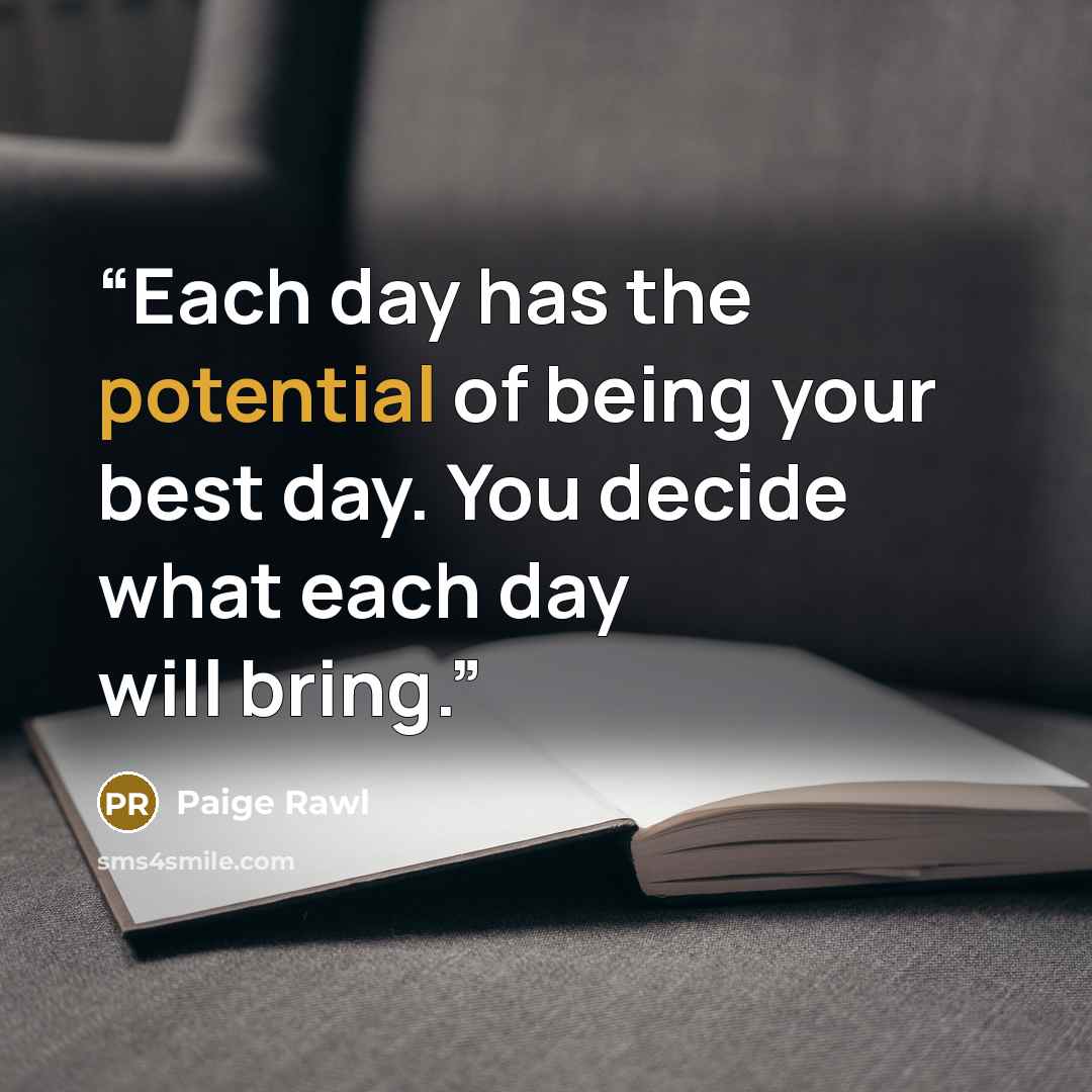 “Each day has the potential of being your best day. You decide what each day will bring.” quote by Paige Rawl