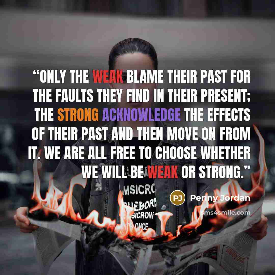“Only the weak blame their past for the faults they find in their present; the strong acknowledge the effects of their past and then move on from it. We are all free to choose whether we will be weak or strong.” quote by Penny Jordan