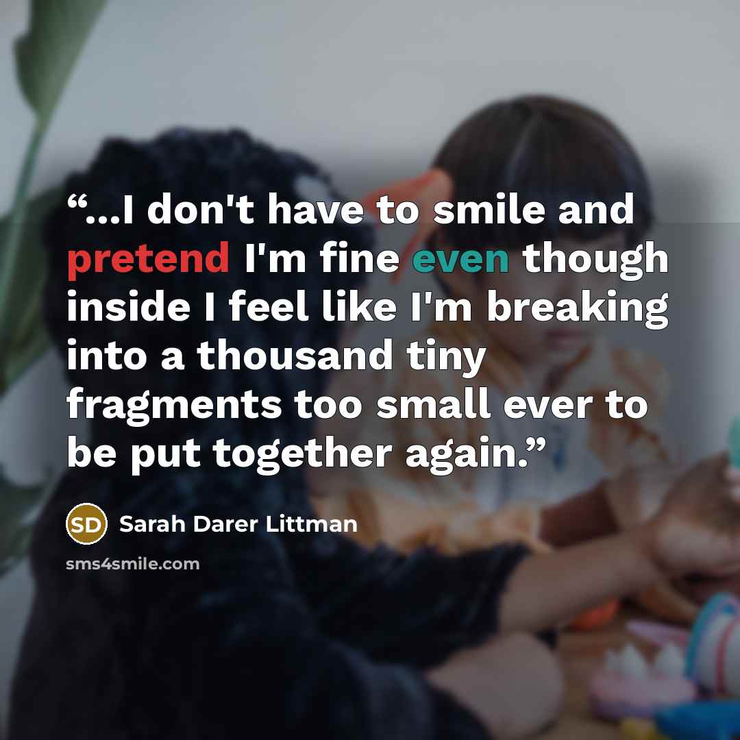 “...I don't have to smile and pretend I'm fine even though inside I feel like I'm breaking into a thousand tiny fragments too small ever to be put together again.” quote by Sarah Darer Littman
