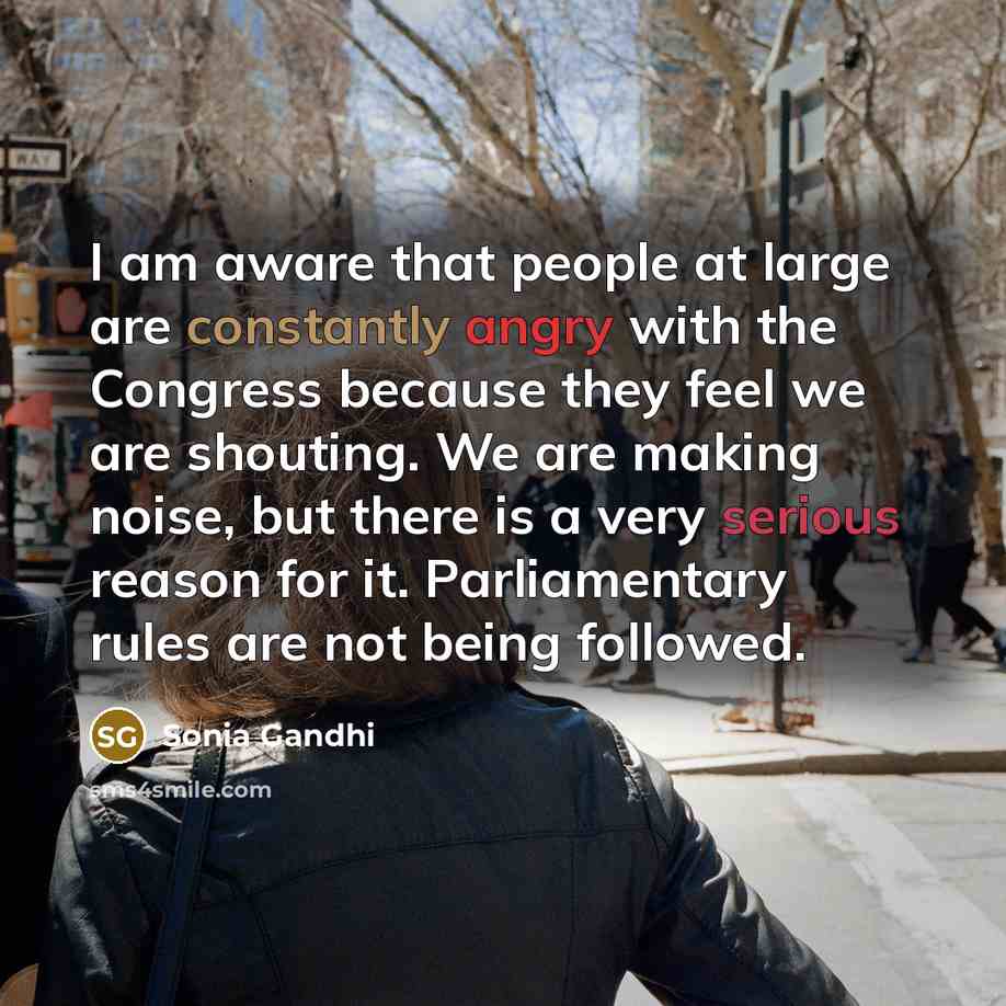 “I am aware that people at large are constantly angry with the Congress because they feel we are shouting. We are making noise, but there is a very serious reason for it. Parliamentary rules are not being followed.” quote by Sonia Gandhi