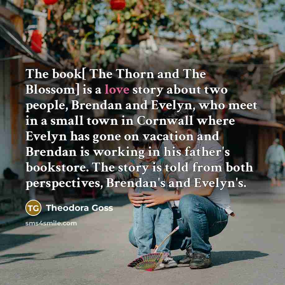 “The book[ The Thorn and The Blossom] is a love story about two people, Brendan and Evelyn, who meet in a small town in Cornwall where Evelyn has gone on vacation and Brendan is working in his father's bookstore. The story is told from both perspectives, Brendan's and Evelyn's.” quote by Theodora Goss