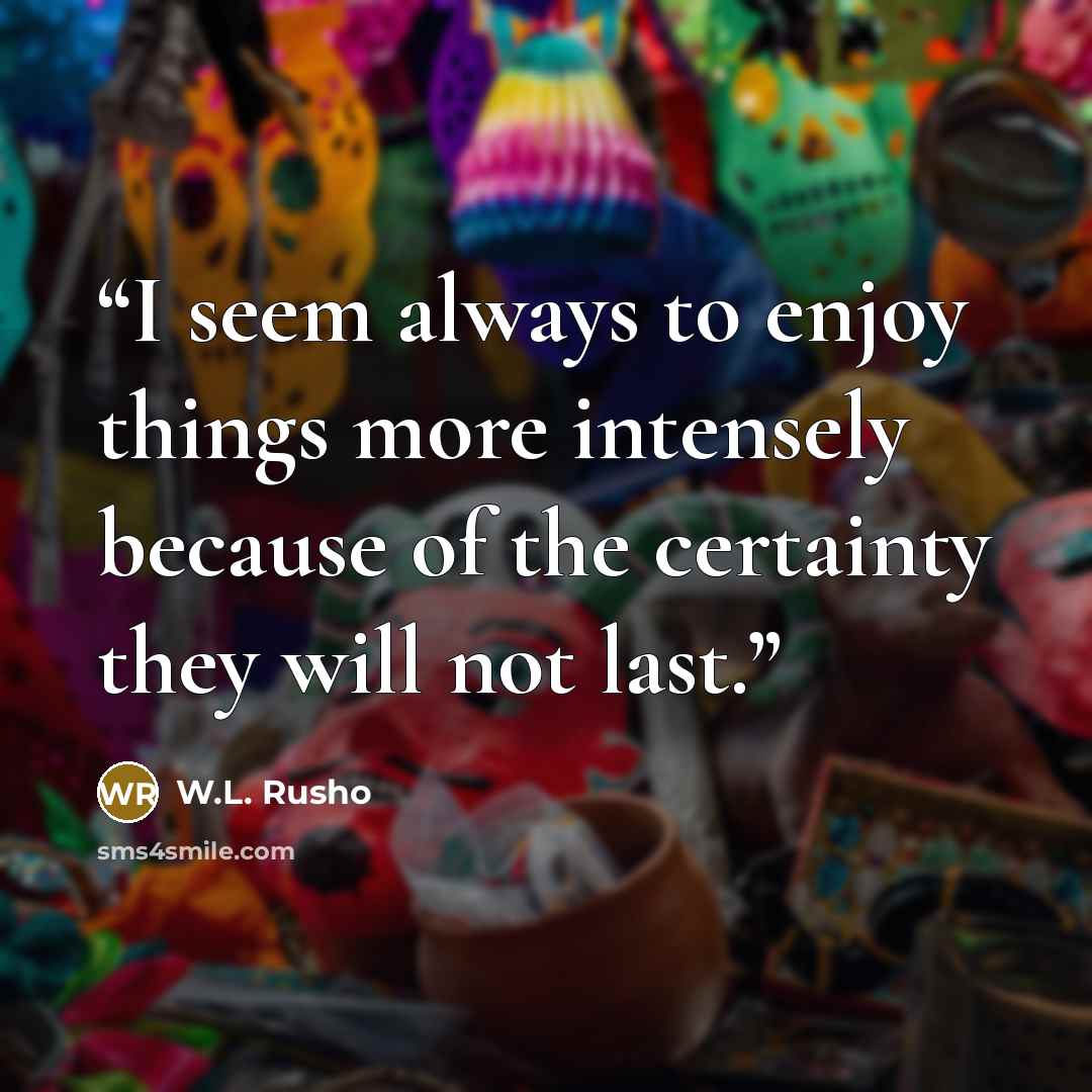 “I seem always to enjoy things more intensely because of the certainty they will not last.” quote by W.L. Rusho