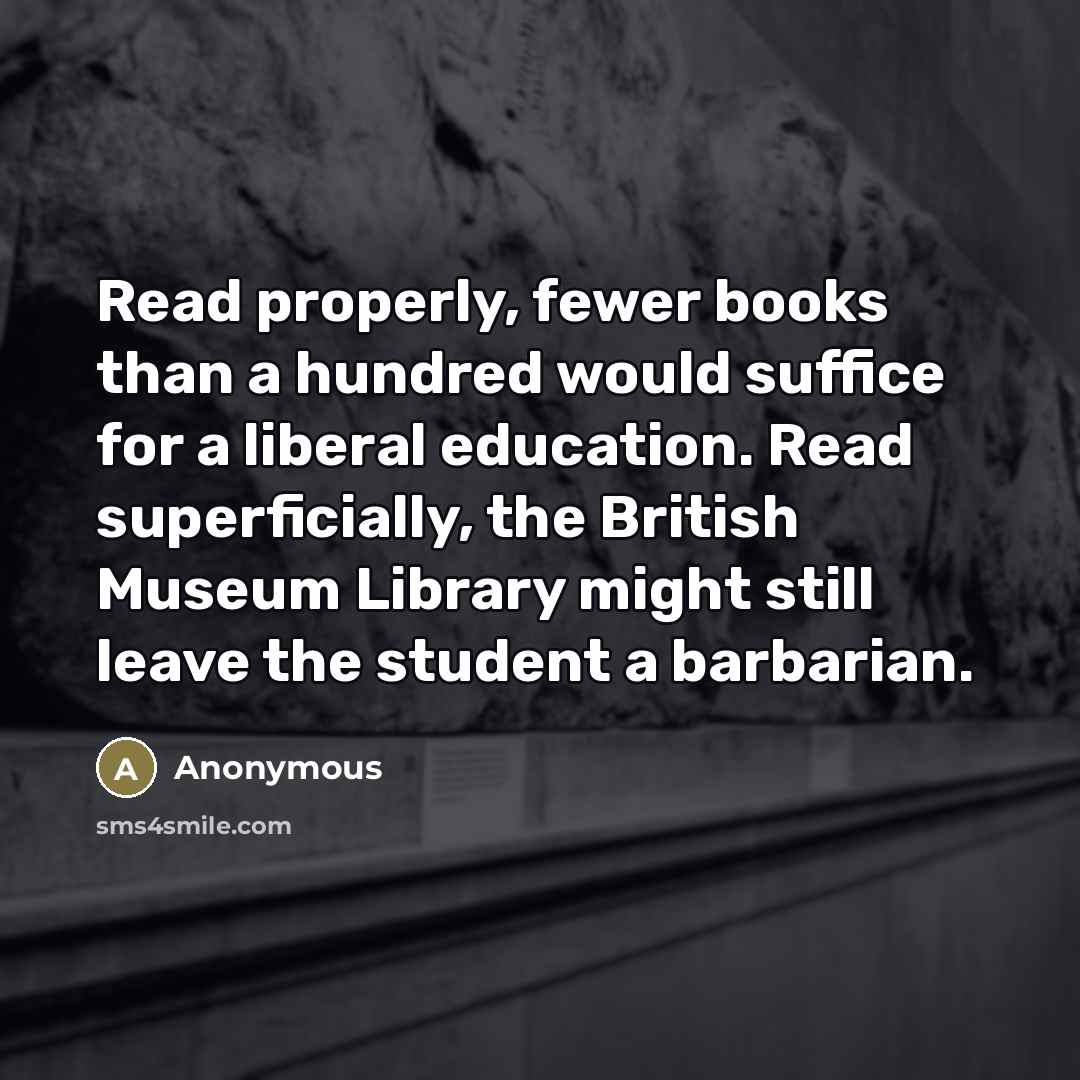 “Read properly, fewer books than a hundred would suffice for a liberal education. Read superficially, the British Museum Library might still leave the student a barbarian.” quote by Anonymous