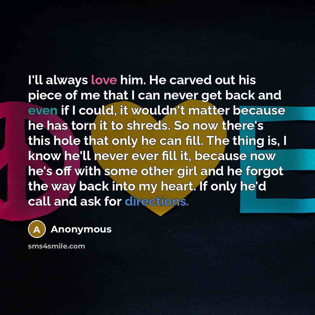 “I'll always love him. He carved out his piece of me that I can never get back and even if I could, it wouldn't matter because he has torn it to shreds. So now there's this hole that only he can fill. The thing is, I know he'll never ever fill it, because now he's off with some other girl and he…” quote by Anonymous