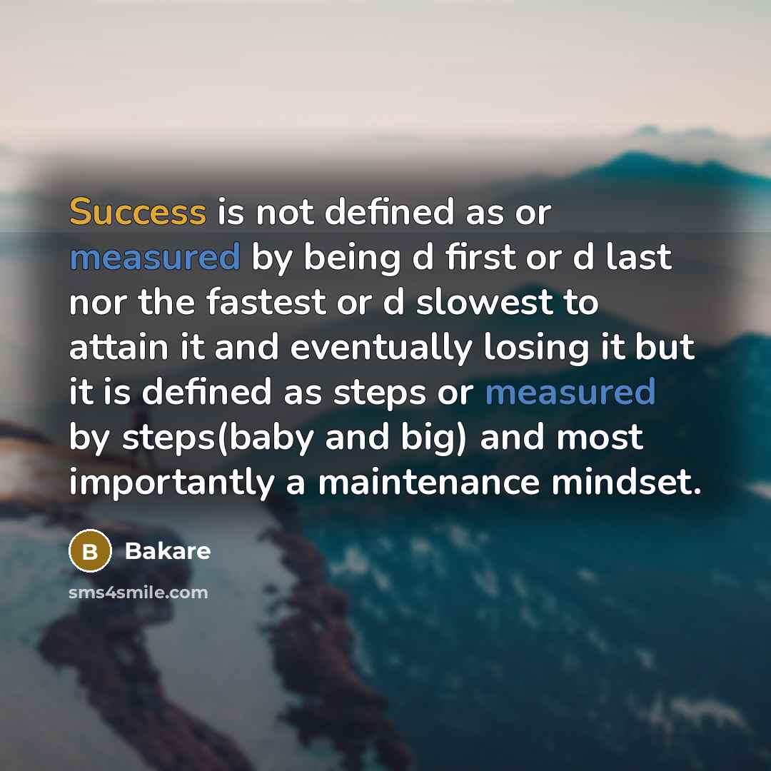 “Success is not defined as or measured by being d first or d last nor the fastest or d slowest to attain it and eventually losing it but it is defined as steps or measured by steps(baby and big) and most importantly a maintenance mindset.” quote by Bakare