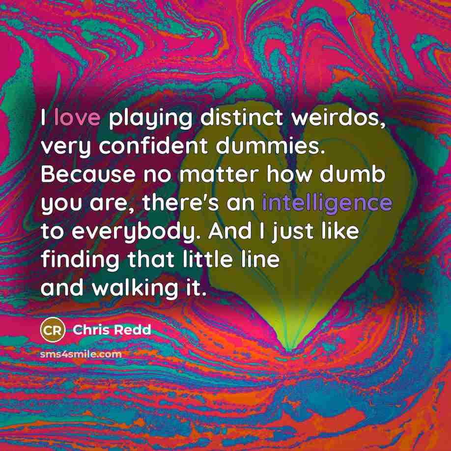 “I love playing distinct weirdos, very confident dummies. Because no matter how dumb you are, there's an intelligence to everybody. And I just like finding that little line and walking it.” quote by Chris Redd