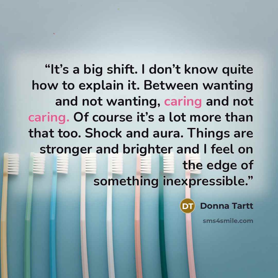 “It’s a big shift. I don’t know quite how to explain it. Between wanting and not wanting, caring and not caring. Of course it’s a lot more than that too. Shock and aura. Things are stronger and brighter and I feel on the edge of something inexpressible.” quote by Donna Tartt