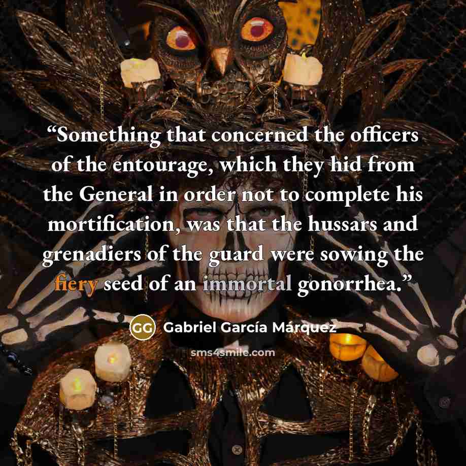 “Something that concerned the officers of the entourage, which they hid from the General in order not to complete his mortification, was that the hussars and grenadiers of the guard were sowing the fiery seed of an immortal gonorrhea.” quote by Gabriel García Márquez