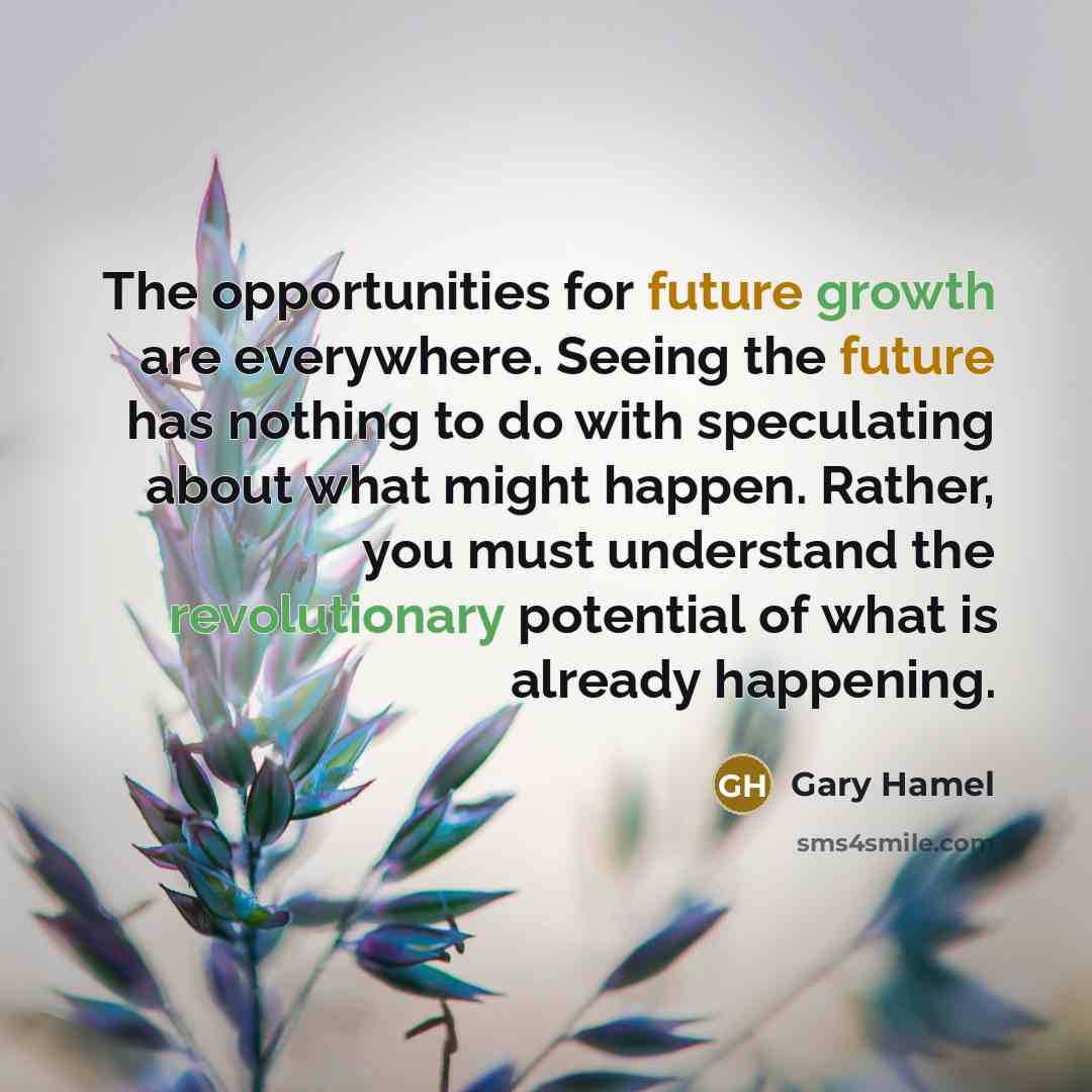 “The opportunities for future growth are everywhere. Seeing the future has nothing to do with speculating about what might happen. Rather, you must understand the revolutionary potential of what is already happening.” quote by Gary Hamel