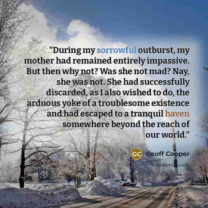 “During my sorrowful outburst, my mother had remained entirely impassive. But then why not? Was she not mad? Nay, she was not. She had successfully discarded, as I also wished to do, the arduous yoke of a troublesome existence and had escaped to a tranquil haven somewhere beyond the reach of our…” quote by Geoff Cooper