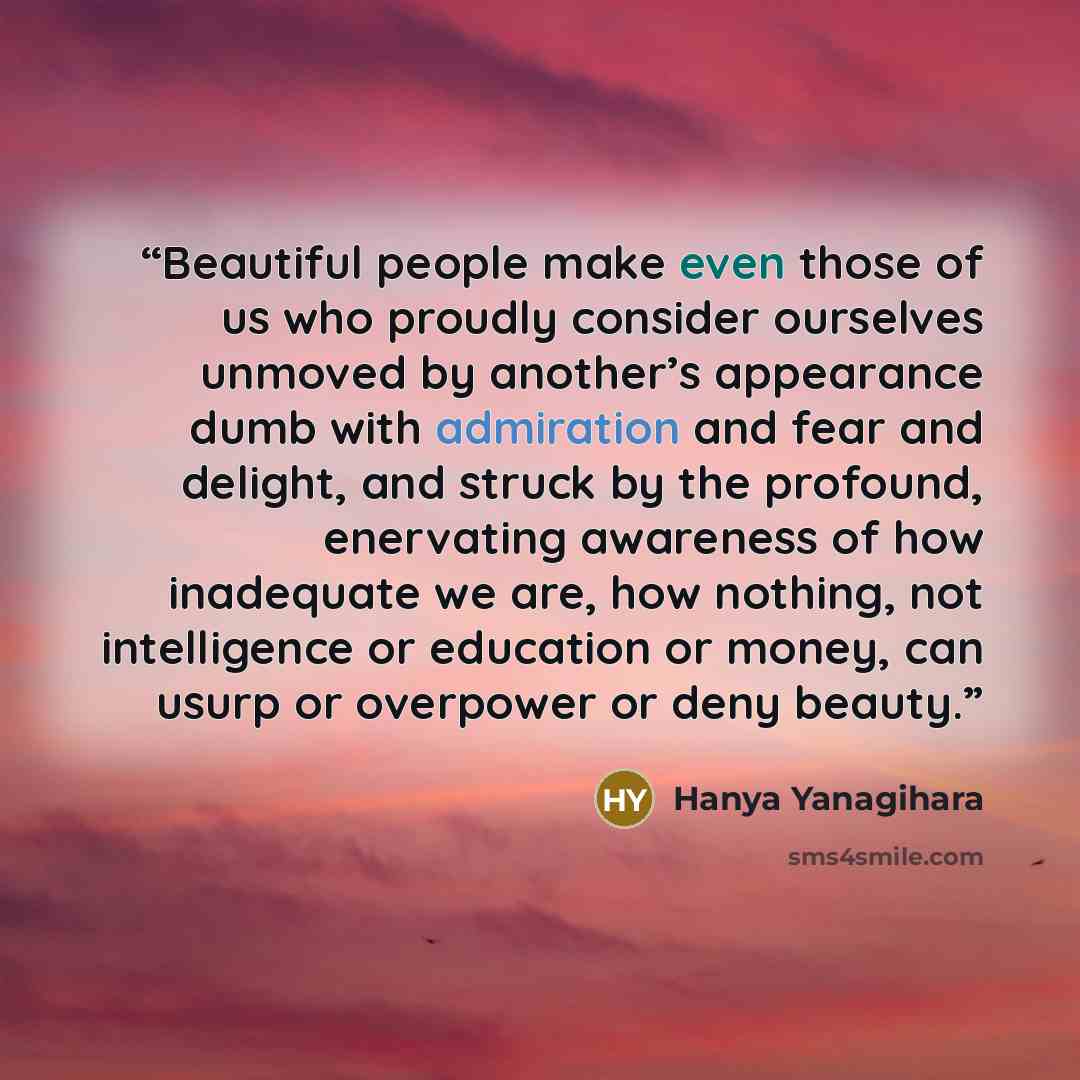“Beautiful people make even those of us who proudly consider ourselves unmoved by another’s appearance dumb with admiration and fear and delight, and struck by the profound, enervating awareness of how inadequate we are, how nothing, not intelligence or education or money, can usurp or overpower or…” quote by Hanya Yanagihara