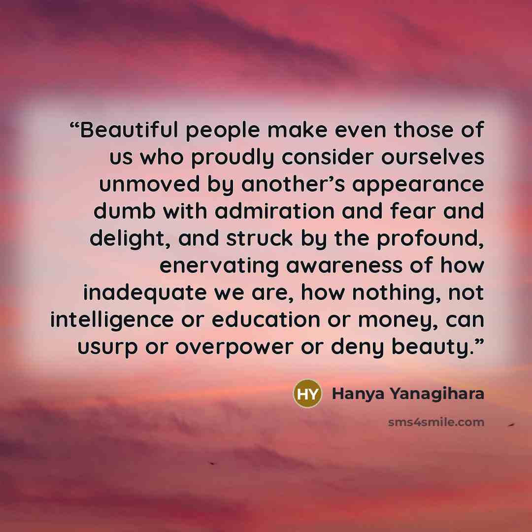 “Beautiful people make even those of us who proudly consider ourselves unmoved by another’s appearance dumb with admiration and fear and delight, and struck by the profound, enervating awareness of how inadequate we are, how nothing, not intelligence or education or money, can usurp or overpower or…” quote by Hanya Yanagihara