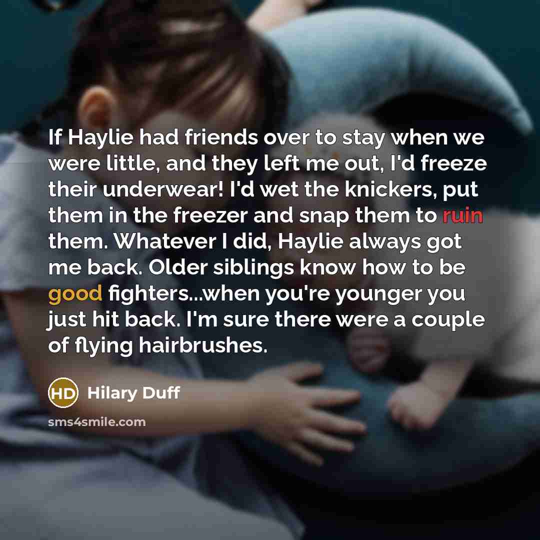 “If Haylie had friends over to stay when we were little, and they left me out, I'd freeze their underwear! I'd wet the knickers, put them in the freezer and snap them to ruin them. Whatever I did, Haylie always got me back. Older siblings know how to be good fighters...when you're younger you just…” quote by Hilary Duff