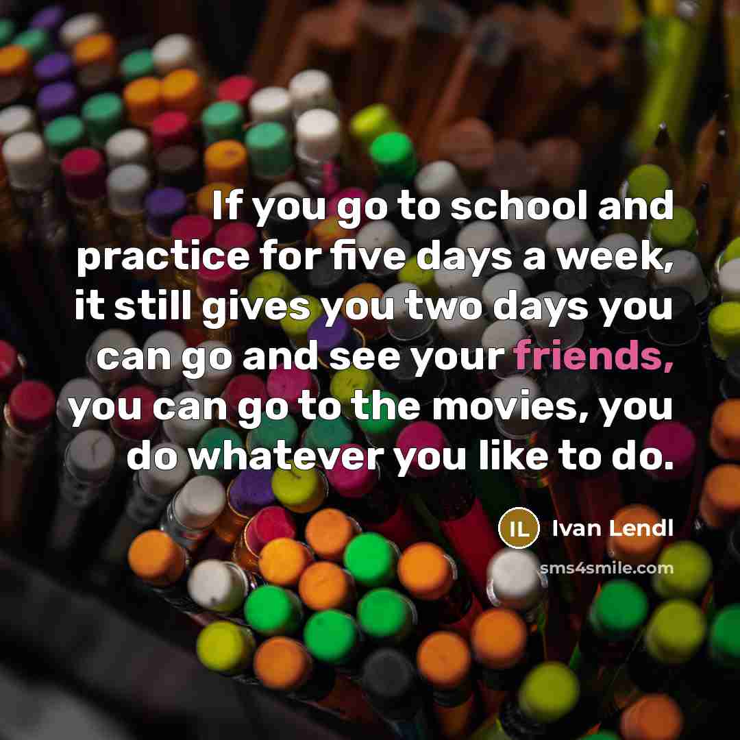 “If you go to school and practice for five days a week, it still gives you two days you can go and see your friends, you can go to the movies, you do whatever you like to do.” quote by Ivan Lendl