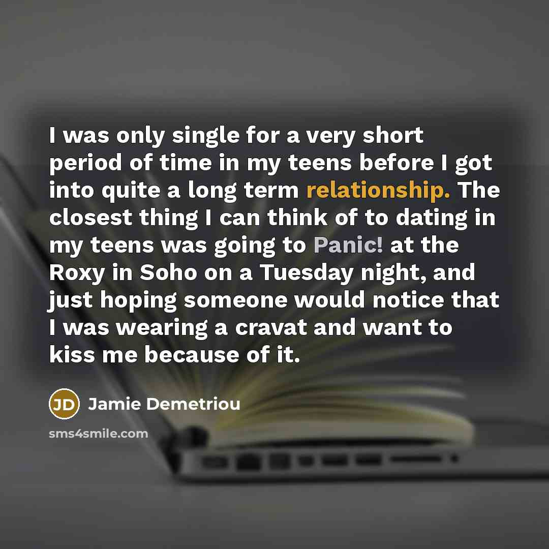 “I was only single for a very short period of time in my teens before I got into quite a long term relationship. The closest thing I can think of to dating in my teens was going to Panic! at the Roxy in Soho on a Tuesday night, and just hoping someone would notice that I was wearing a cravat and…” quote by Jamie Demetriou