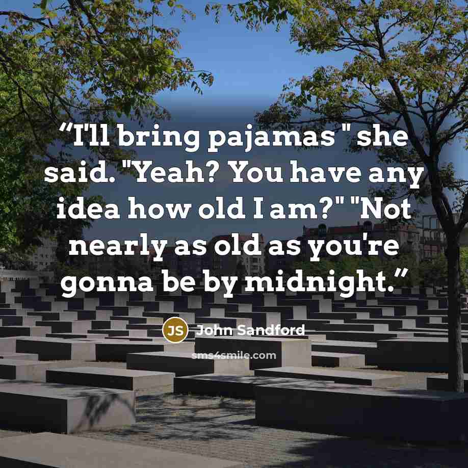 “I'll bring pajamas " she said. "Yeah? You have any idea how old I am?" "Not nearly as old as you're gonna be by midnight.” quote by John Sandford