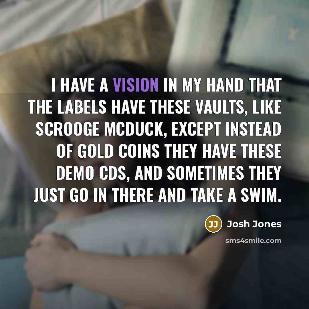 “I have a vision in my hand that the labels have these vaults, like Scrooge McDuck, except instead of gold coins they have these demo CDs, and sometimes they just go in there and take a swim.” quote by Josh Jones