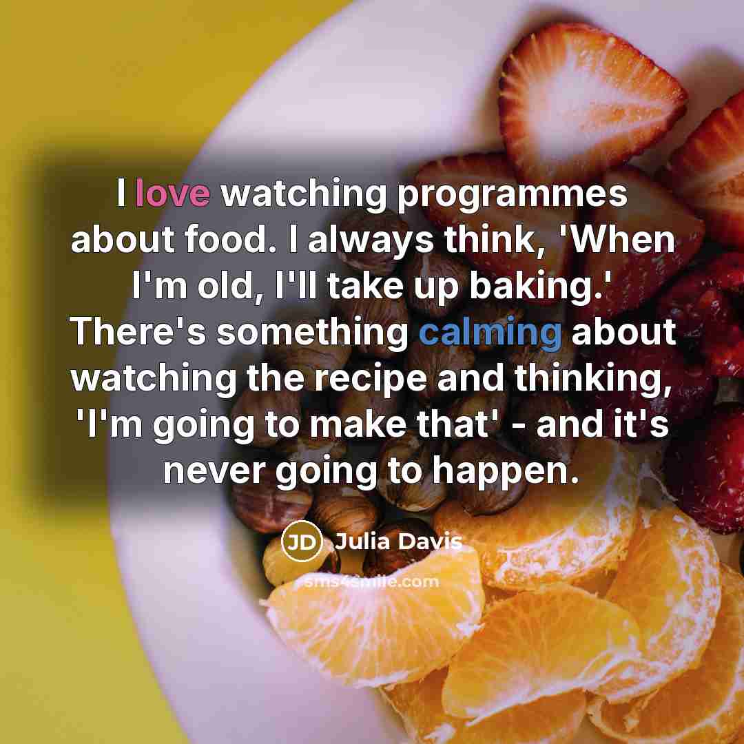 “I love watching programmes about food. I always think, 'When I'm old, I'll take up baking.' There's something calming about watching the recipe and thinking, 'I'm going to make that' - and it's never going to happen.” quote by Julia Davis