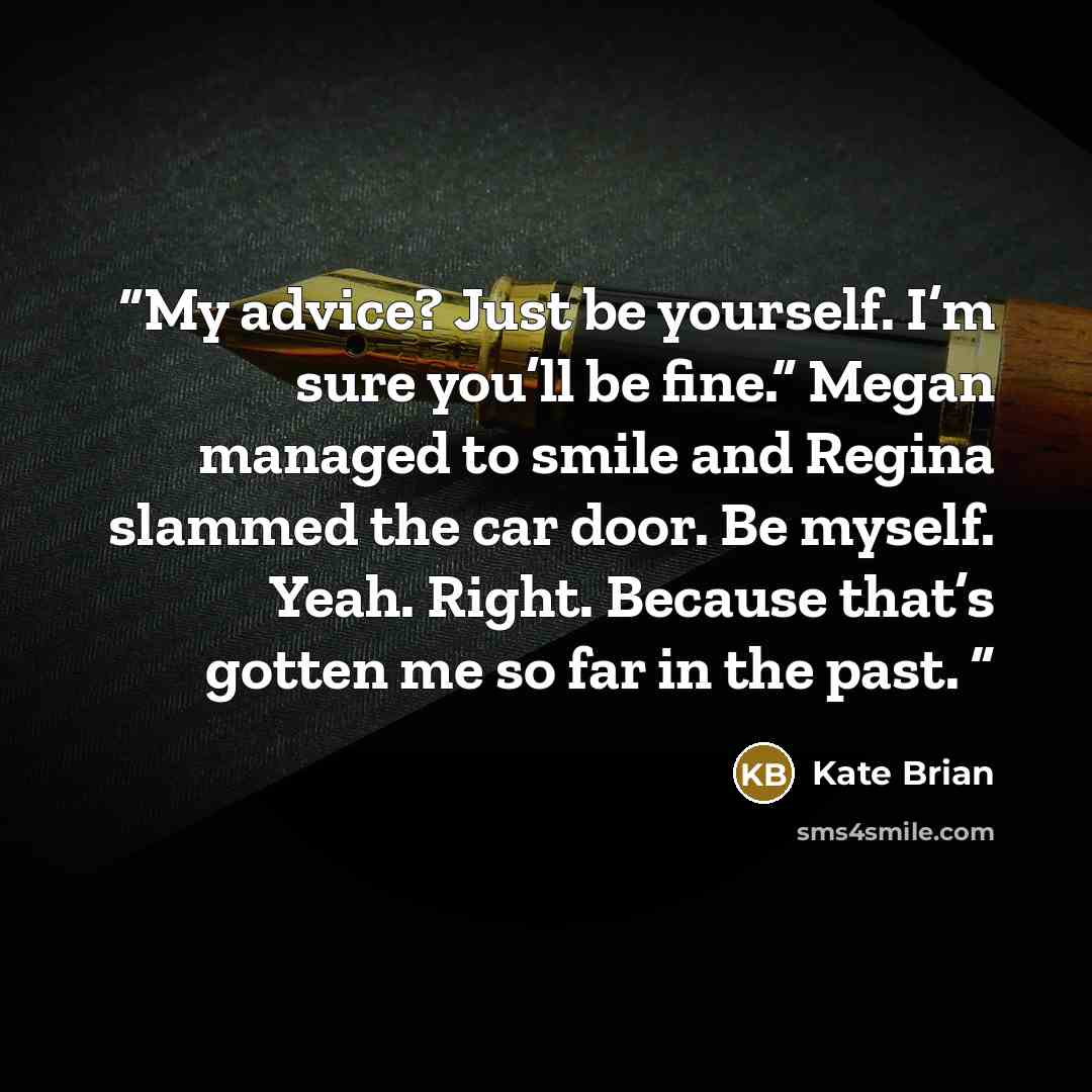 “My advice? Just be yourself. I’m sure you’ll be fine.” Megan managed to smile and Regina slammed the car door. Be myself. Yeah. Right. Because that’s gotten me so far in the past.” quote by Kate Brian