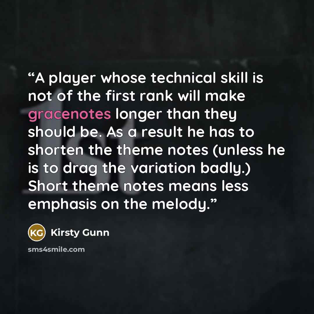 “A player whose technical skill is not of the first rank will make gracenotes longer than they should be. As a result he has to shorten the theme notes (unless he is to drag the variation badly.) Short theme notes means less emphasis on the melody.” quote by Kirsty Gunn