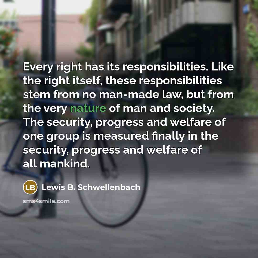 “Every right has its responsibilities. Like the right itself, these responsibilities stem from no man-made law, but from the very nature of man and society. The security, progress and welfare of one group is measured finally in the security, progress and welfare of all mankind.” quote by Lewis B. Schwellenbach