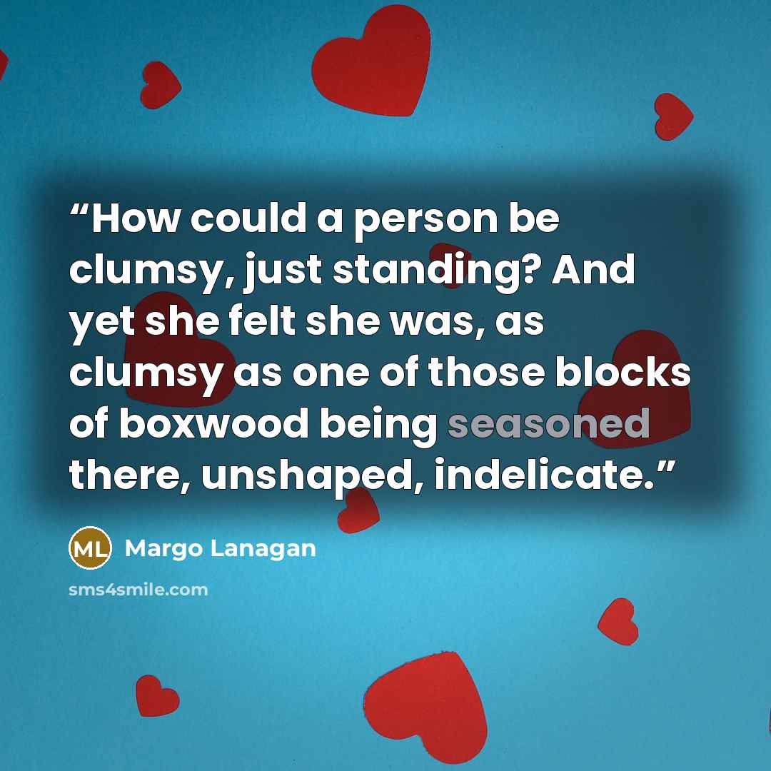 “How could a person be clumsy, just standing? And yet she felt she was, as clumsy as one of those blocks of boxwood being seasoned there, unshaped, indelicate.” quote by Margo Lanagan
