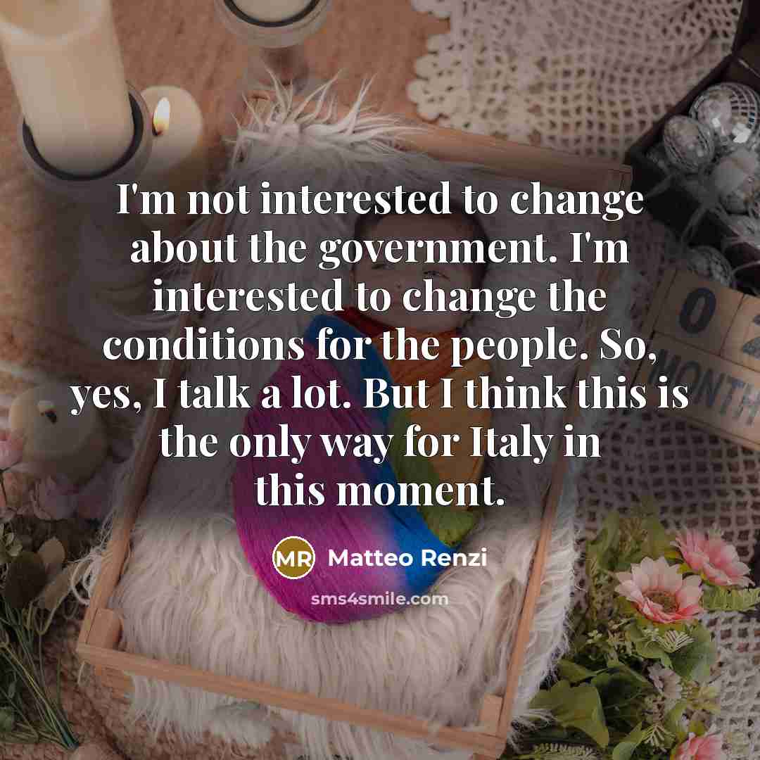 “I'm not interested to change about the government. I'm interested to change the conditions for the people. So, yes, I talk a lot. But I think this is the only way for Italy in this moment.” quote by Matteo Renzi