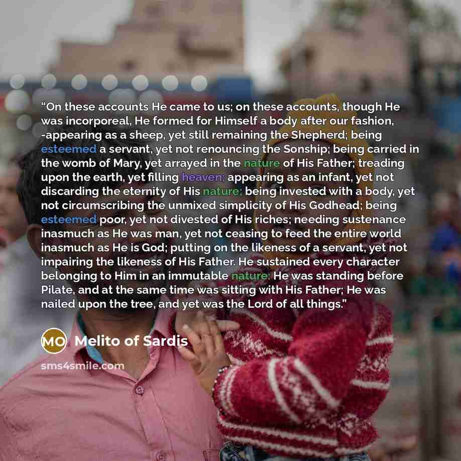 “On these accounts He came to us; on these accounts, though He was incorporeal, He formed for Himself a body after our fashion, -appearing as a sheep, yet still remaining the Shepherd; being esteemed a servant, yet not renouncing the Sonship; being carried in the womb of Mary, yet arrayed in the…” quote by Melito of Sardis