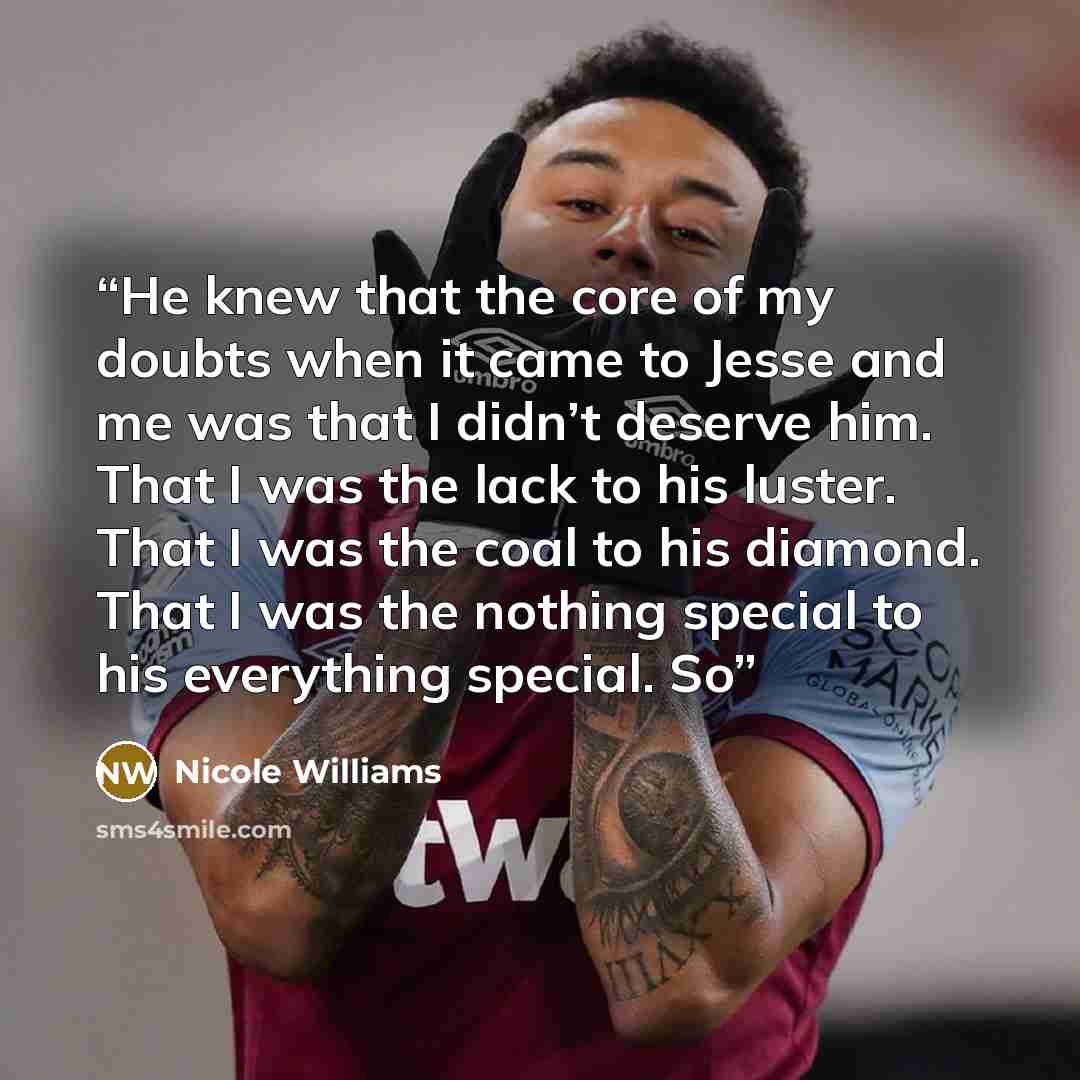 “He knew that the core of my doubts when it came to Jesse and me was that I didn’t deserve him. That I was the lack to his luster. That I was the coal to his diamond. That I was the nothing special to his everything special. So” quote by Nicole Williams