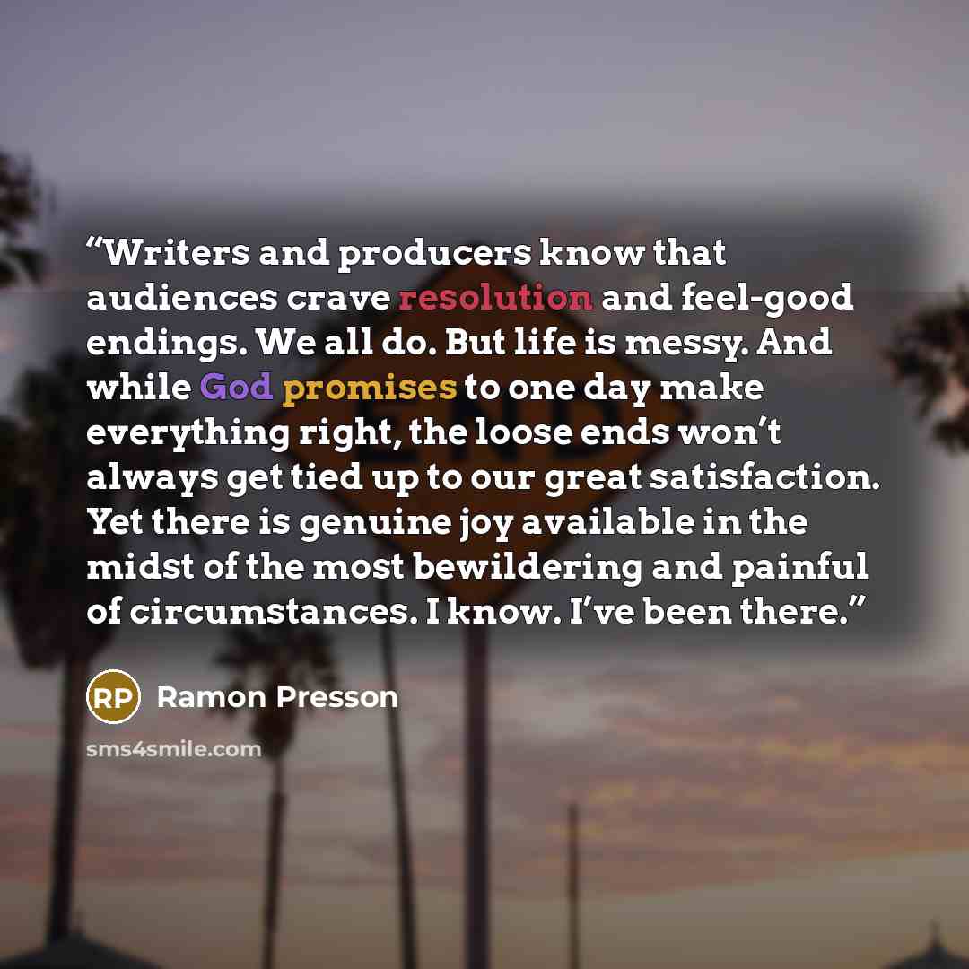 “Writers and producers know that audiences crave resolution and feel-good endings. We all do. But life is messy. And while God promises to one day make everything right, the loose ends won’t always get tied up to our great satisfaction. Yet there is genuine joy available in the midst of the most…” quote by Ramon Presson