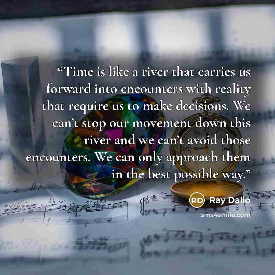 “Time is like a river that carries us forward into encounters with reality that require us to make decisions. We can’t stop our movement down this river and we can’t avoid those encounters. We can only approach them in the best possible way.” quote by Ray Dalio
