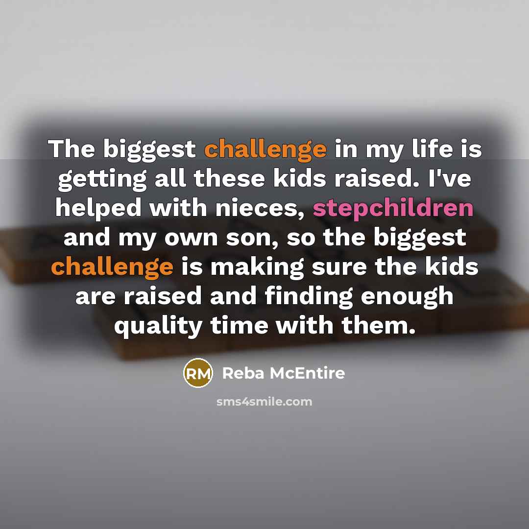 “The biggest challenge in my life is getting all these kids raised. I've helped with nieces, stepchildren and my own son, so the biggest challenge is making sure the kids are raised and finding enough quality time with them.” quote by Reba McEntire