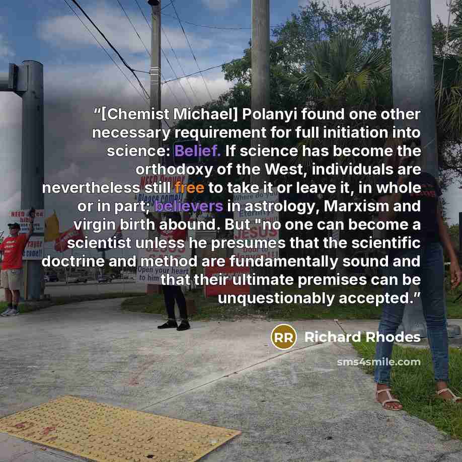 “[Chemist Michael] Polanyi found one other necessary requirement for full initiation into science: Belief. If science has become the orthodoxy of the West, individuals are nevertheless still free to take it or leave it, in whole or in part; believers in astrology, Marxism and virgin birth abound…” quote by Richard Rhodes