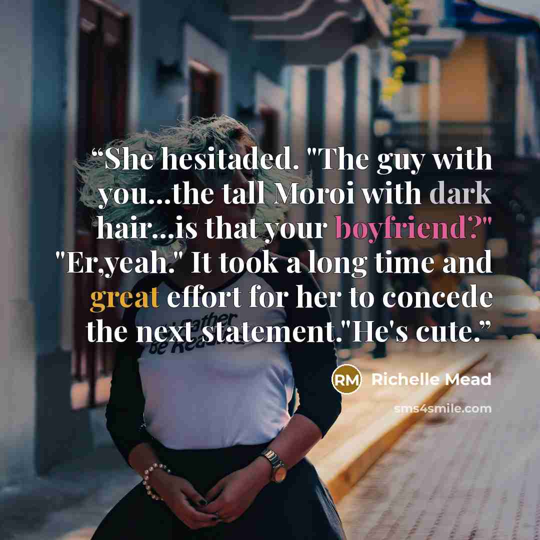 “She hesitaded. "The guy with you...the tall Moroi with dark hair...is that your boyfriend?" "Er,yeah." It took a long time and great effort for her to concede the next statement."He's cute.” quote by Richelle Mead
