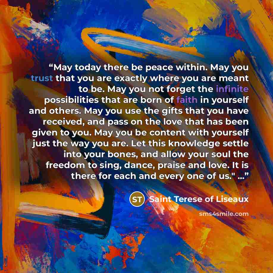 “May today there be peace within. May you trust that you are exactly where you are meant to be. May you not forget the infinite possibilities that are born of faith in yourself and others. May you use the gifts that you have received, and pass on the love that has been given to you. May you be…” quote by Saint Terese of Liseaux